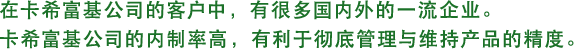 在卡希富基公司的客户中，有很多国内外的一流企业。卡希富基公司的内制率高，有利于彻底管理与维持产品的精度。