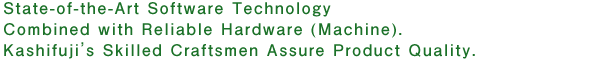 State-of-the-Art Software Technology Combined with Reliable Hardware (Machine) Kashifuji's Skilled Craftsmen Assure Product Quality