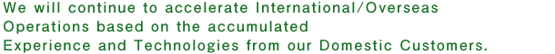 We will continue to accelerate International/Overseas Operations based on the accumulated Experience and Technologies from our Domestic Customers.